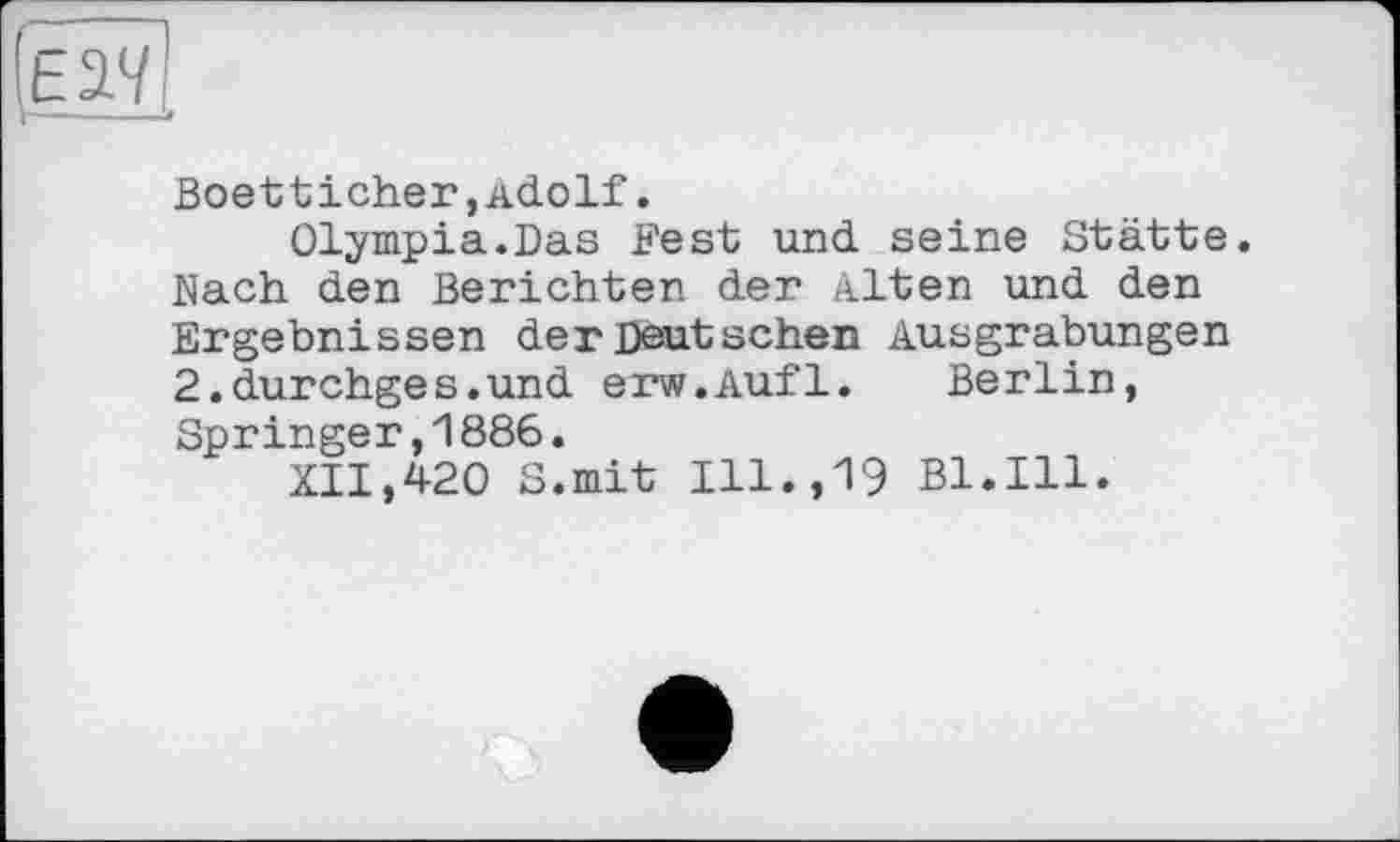 ﻿(Ëâv
Boetticher,Adolf.
Olympia.Das Fest und seine Stätte. Nach den Berichten der Alten und den Ergebnissen der Deutschen Ausgrabungen 2.durchges.und erw.Aufl. Berlin, Springer,1886.
XII,420 S.mit Ill.,19 Bl.Ill.